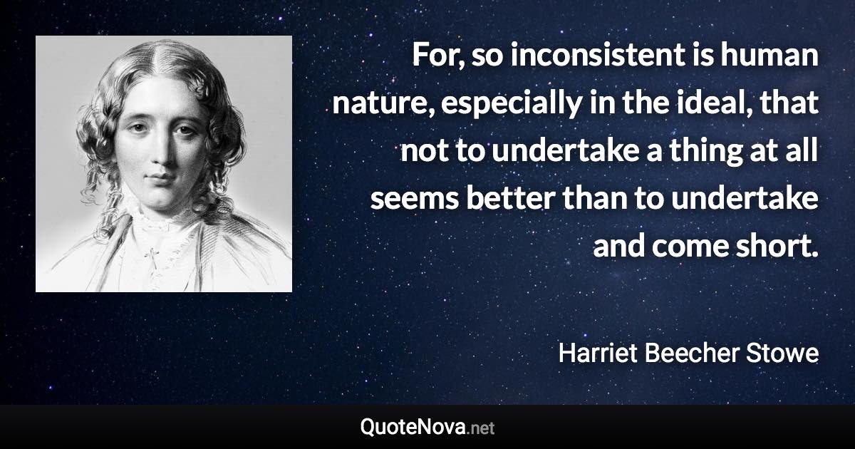 For, so inconsistent is human nature, especially in the ideal, that not to undertake a thing at all seems better than to undertake and come short. - Harriet Beecher Stowe quote