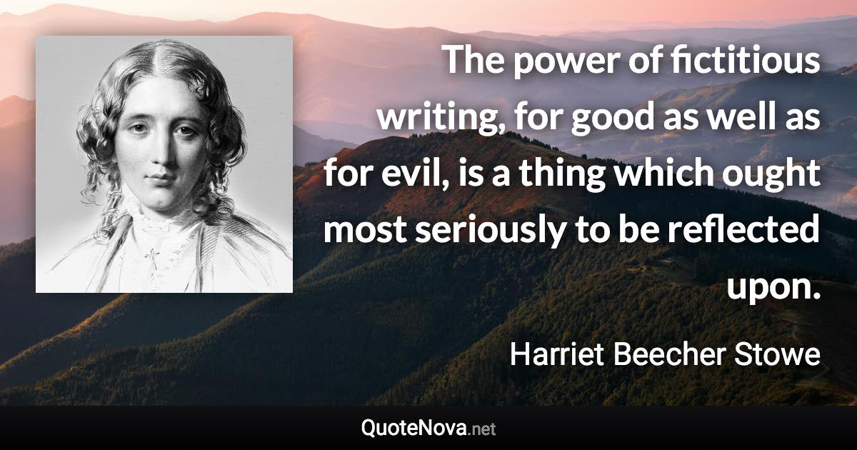 The power of fictitious writing, for good as well as for evil, is a thing which ought most seriously to be reflected upon. - Harriet Beecher Stowe quote