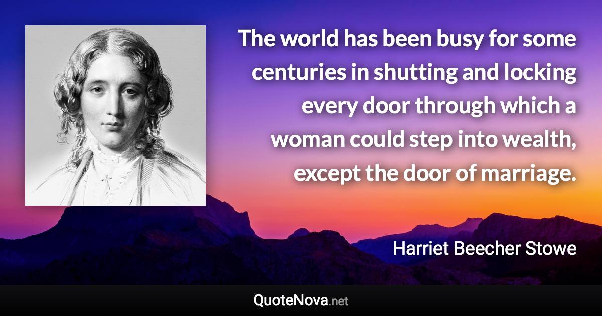 The world has been busy for some centuries in shutting and locking every door through which a woman could step into wealth, except the door of marriage. - Harriet Beecher Stowe quote