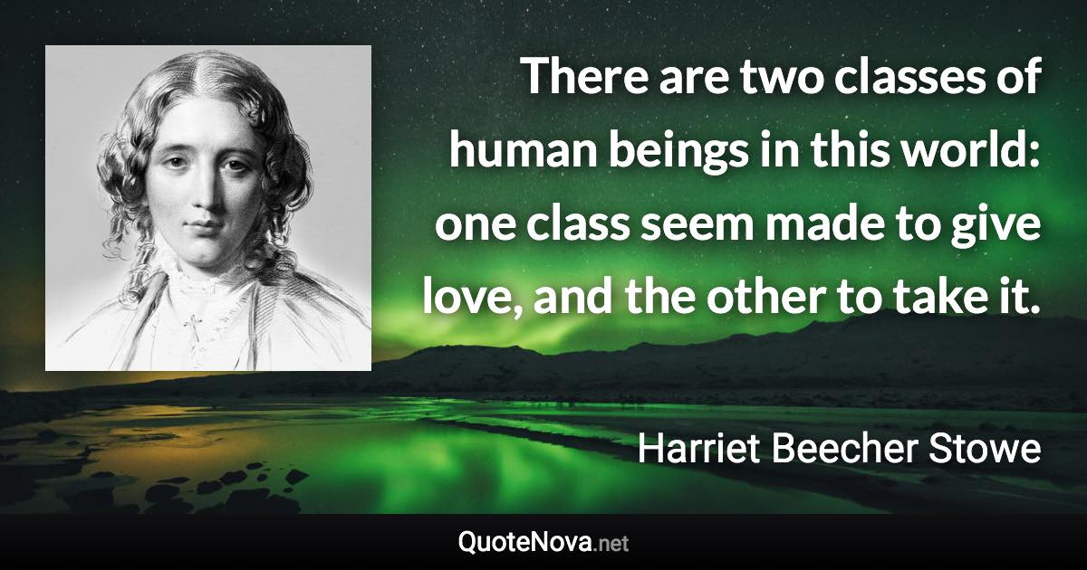 There are two classes of human beings in this world: one class seem made to give love, and the other to take it. - Harriet Beecher Stowe quote