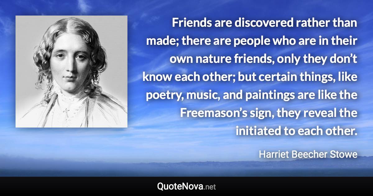 Friends are discovered rather than made; there are people who are in their own nature friends, only they don’t know each other; but certain things, like poetry, music, and paintings are like the Freemason’s sign, they reveal the initiated to each other. - Harriet Beecher Stowe quote