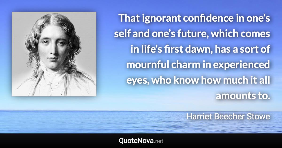 That ignorant confidence in one’s self and one’s future, which comes in life’s first dawn, has a sort of mournful charm in experienced eyes, who know how much it all amounts to. - Harriet Beecher Stowe quote