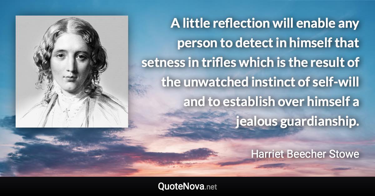 A little reflection will enable any person to detect in himself that setness in trifles which is the result of the unwatched instinct of self-will and to establish over himself a jealous guardianship. - Harriet Beecher Stowe quote