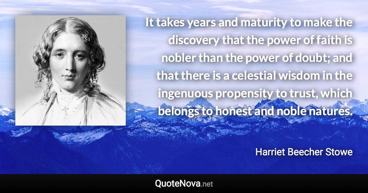 It takes years and maturity to make the discovery that the power of faith is nobler than the power of doubt; and that there is a celestial wisdom in the ingenuous propensity to trust, which belongs to honest and noble natures. - Harriet Beecher Stowe quote