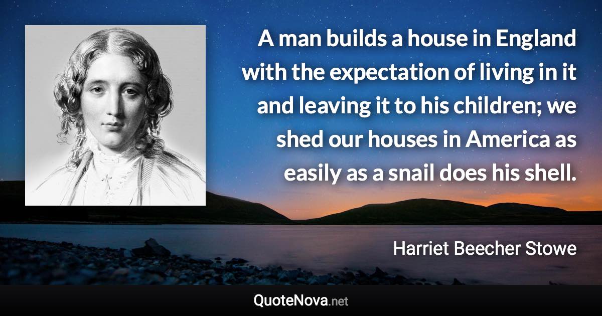 A man builds a house in England with the expectation of living in it and leaving it to his children; we shed our houses in America as easily as a snail does his shell. - Harriet Beecher Stowe quote