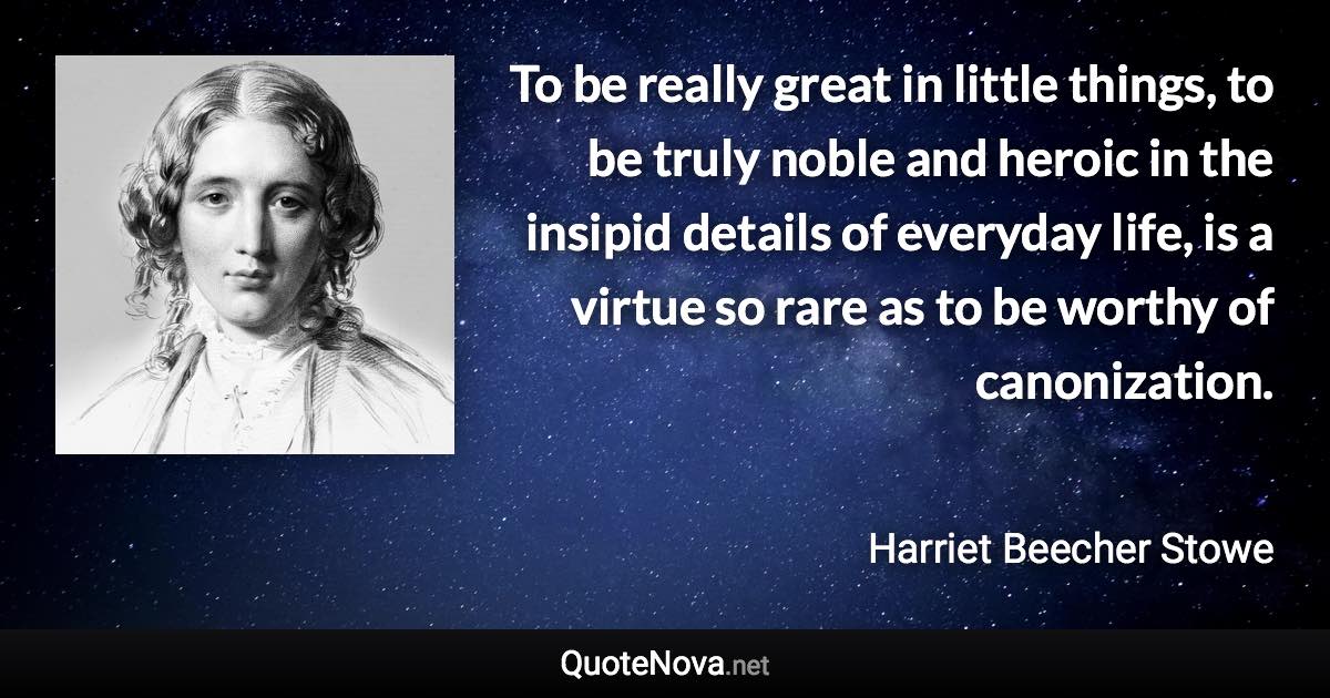 To be really great in little things, to be truly noble and heroic in the insipid details of everyday life, is a virtue so rare as to be worthy of canonization. - Harriet Beecher Stowe quote