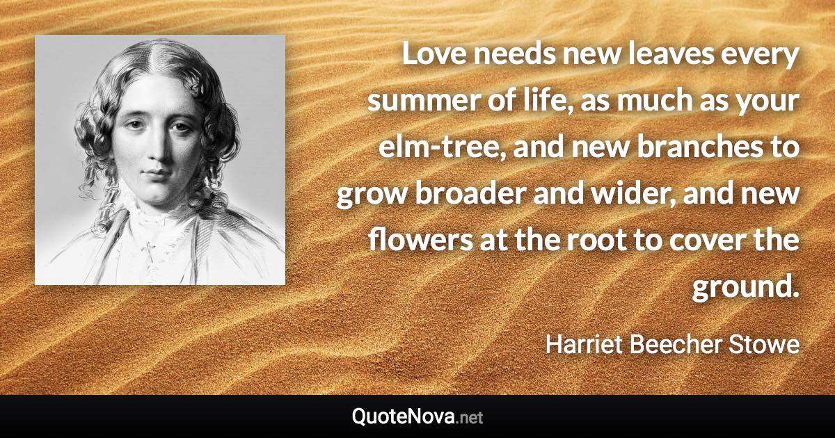 Love needs new leaves every summer of life, as much as your elm-tree, and new branches to grow broader and wider, and new flowers at the root to cover the ground. - Harriet Beecher Stowe quote