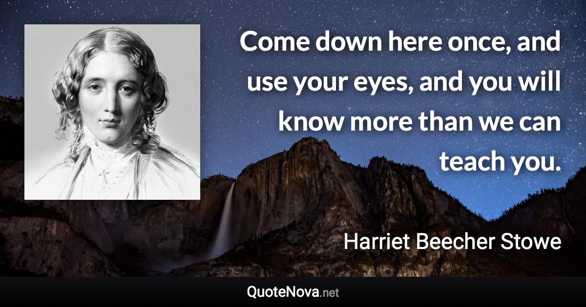Come down here once, and use your eyes, and you will know more than we can teach you. - Harriet Beecher Stowe quote