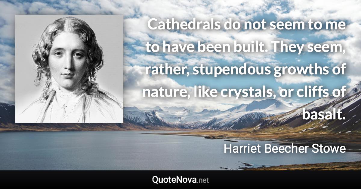 Cathedrals do not seem to me to have been built. They seem, rather, stupendous growths of nature, like crystals, or cliffs of basalt. - Harriet Beecher Stowe quote