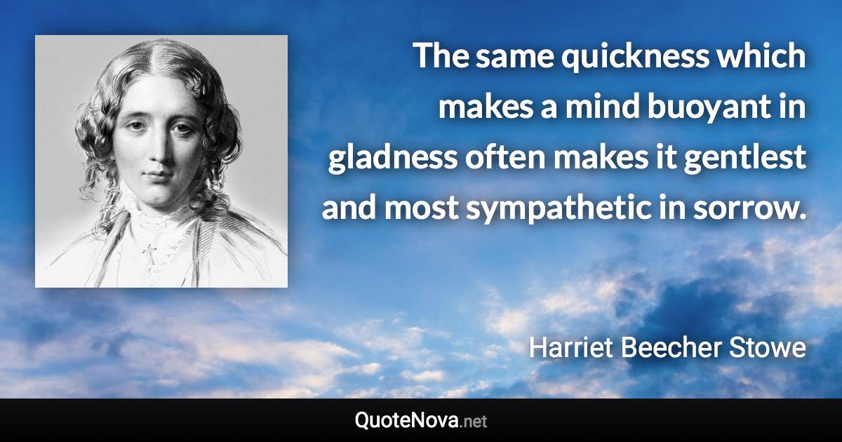 The same quickness which makes a mind buoyant in gladness often makes it gentlest and most sympathetic in sorrow. - Harriet Beecher Stowe quote