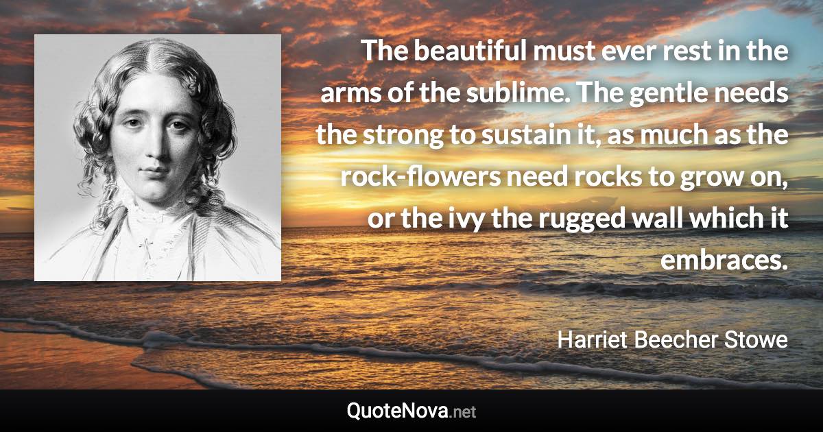 The beautiful must ever rest in the arms of the sublime. The gentle needs the strong to sustain it, as much as the rock-flowers need rocks to grow on, or the ivy the rugged wall which it embraces. - Harriet Beecher Stowe quote