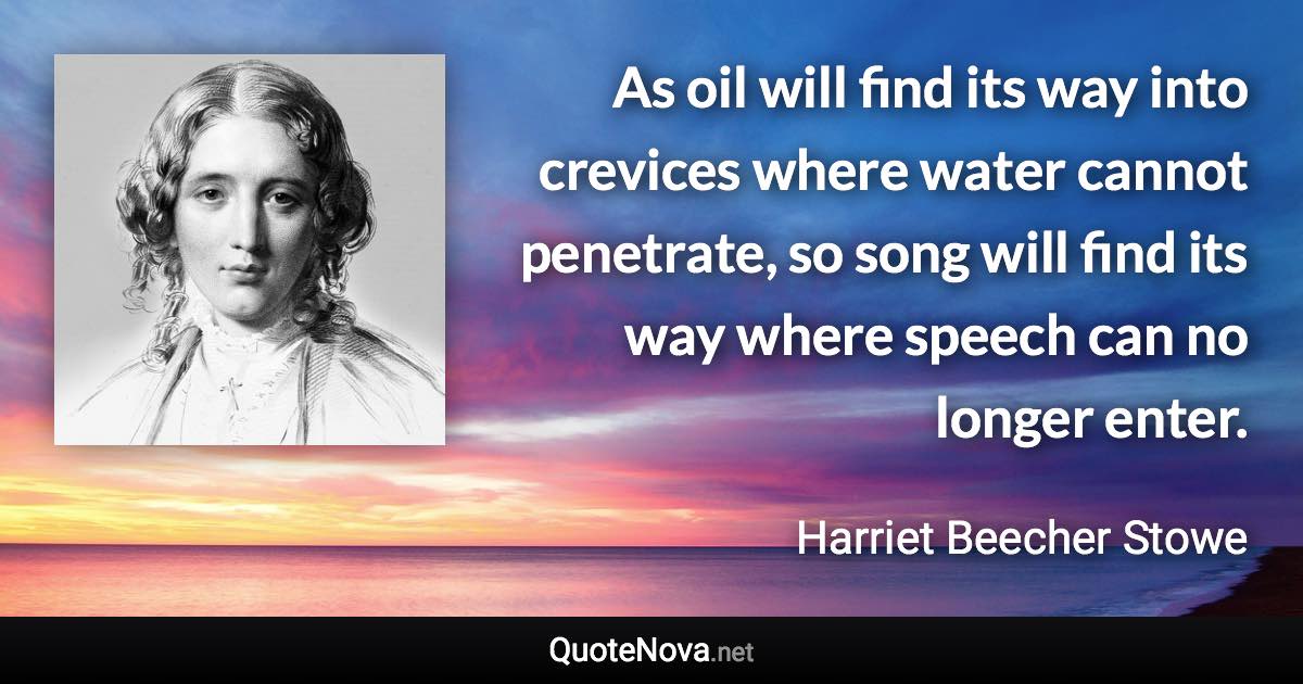 As oil will find its way into crevices where water cannot penetrate, so song will find its way where speech can no longer enter. - Harriet Beecher Stowe quote