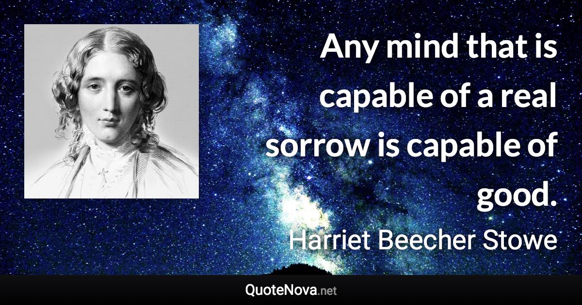 Any mind that is capable of a real sorrow is capable of good. - Harriet Beecher Stowe quote