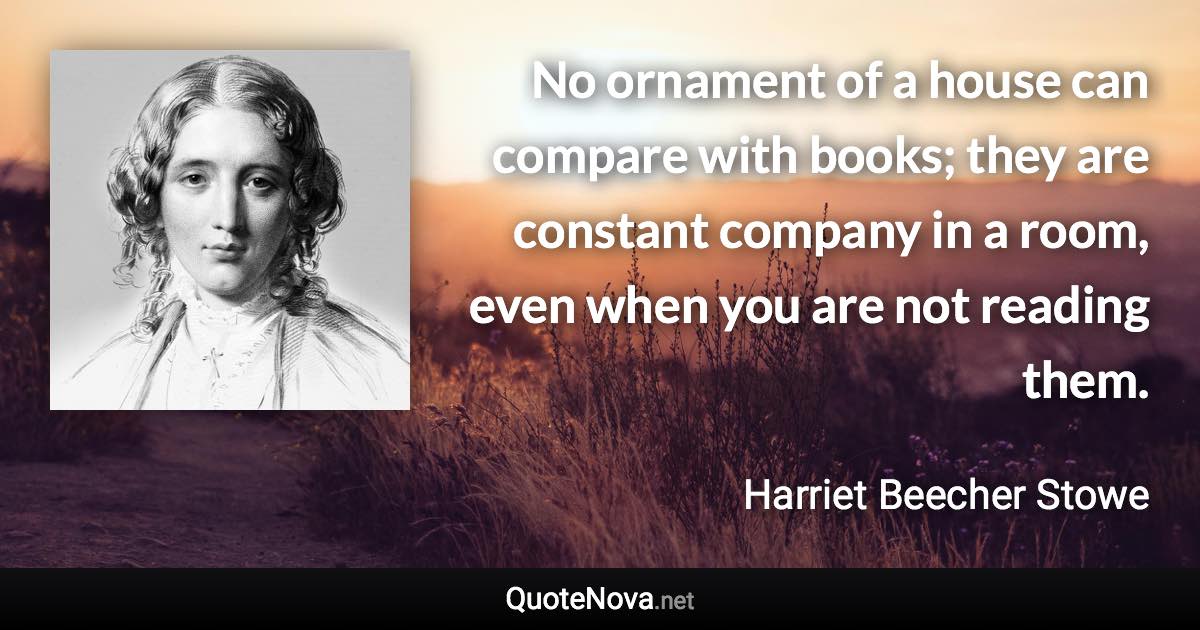 No ornament of a house can compare with books; they are constant company in a room, even when you are not reading them. - Harriet Beecher Stowe quote