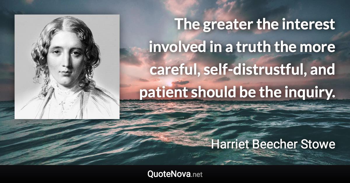 The greater the interest involved in a truth the more careful, self-distrustful, and patient should be the inquiry. - Harriet Beecher Stowe quote