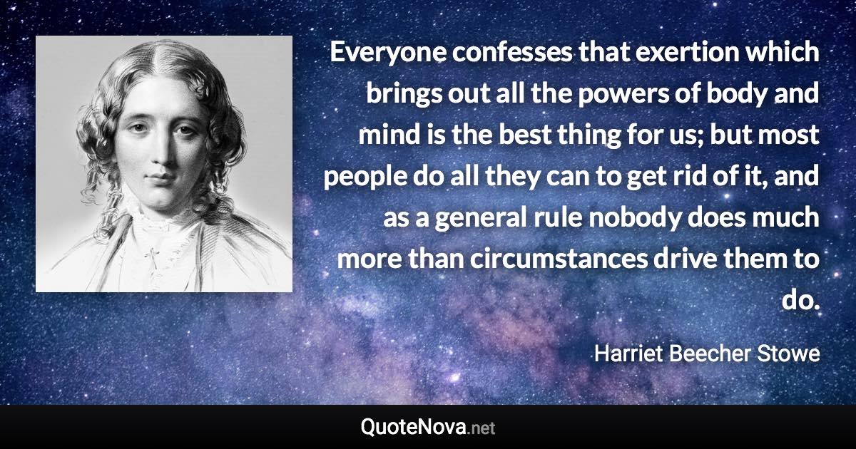 Everyone confesses that exertion which brings out all the powers of body and mind is the best thing for us; but most people do all they can to get rid of it, and as a general rule nobody does much more than circumstances drive them to do. - Harriet Beecher Stowe quote