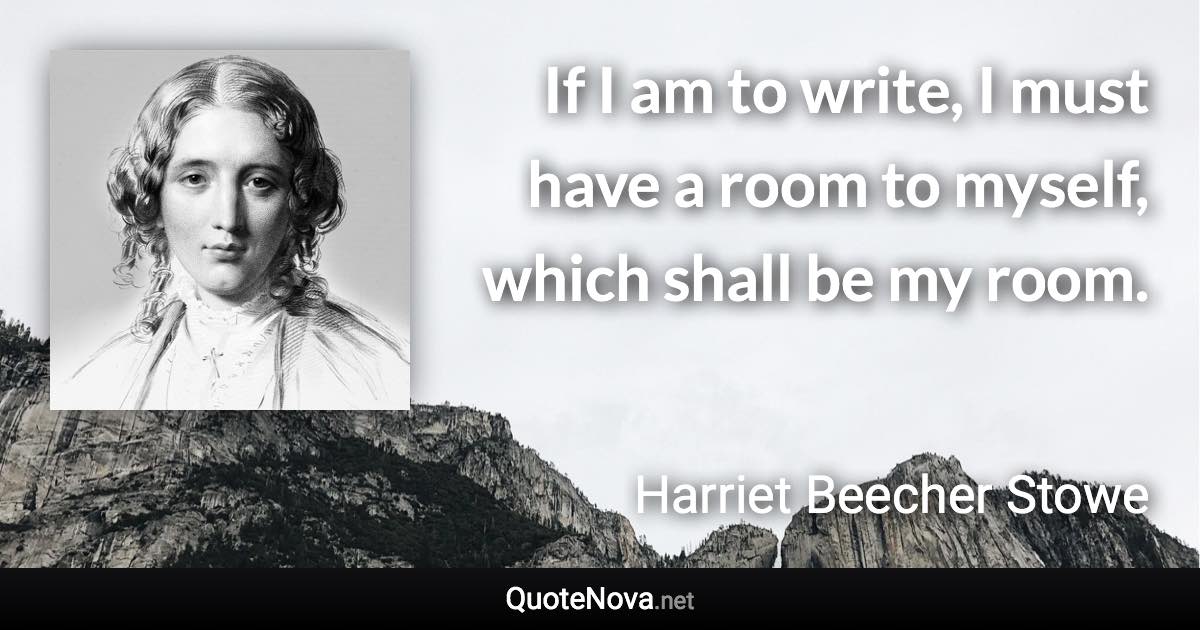 If I am to write, I must have a room to myself, which shall be my room. - Harriet Beecher Stowe quote