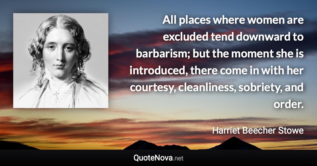 All places where women are excluded tend downward to barbarism; but the moment she is introduced, there come in with her courtesy, cleanliness, sobriety, and order. - Harriet Beecher Stowe quote