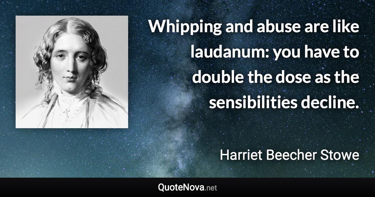 Whipping and abuse are like laudanum: you have to double the dose as the sensibilities decline. - Harriet Beecher Stowe quote