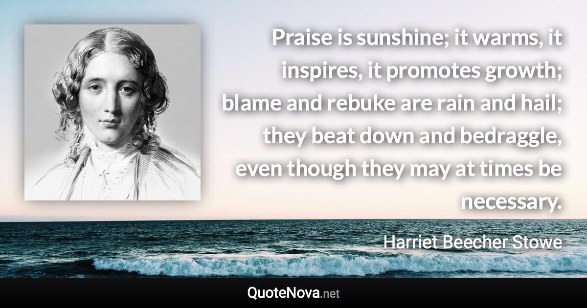 Praise is sunshine; it warms, it inspires, it promotes growth; blame and rebuke are rain and hail; they beat down and bedraggle, even though they may at times be necessary. - Harriet Beecher Stowe quote