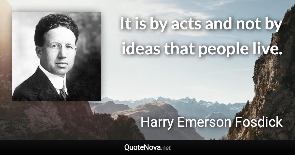 It is by acts and not by ideas that people live. - Harry Emerson Fosdick quote