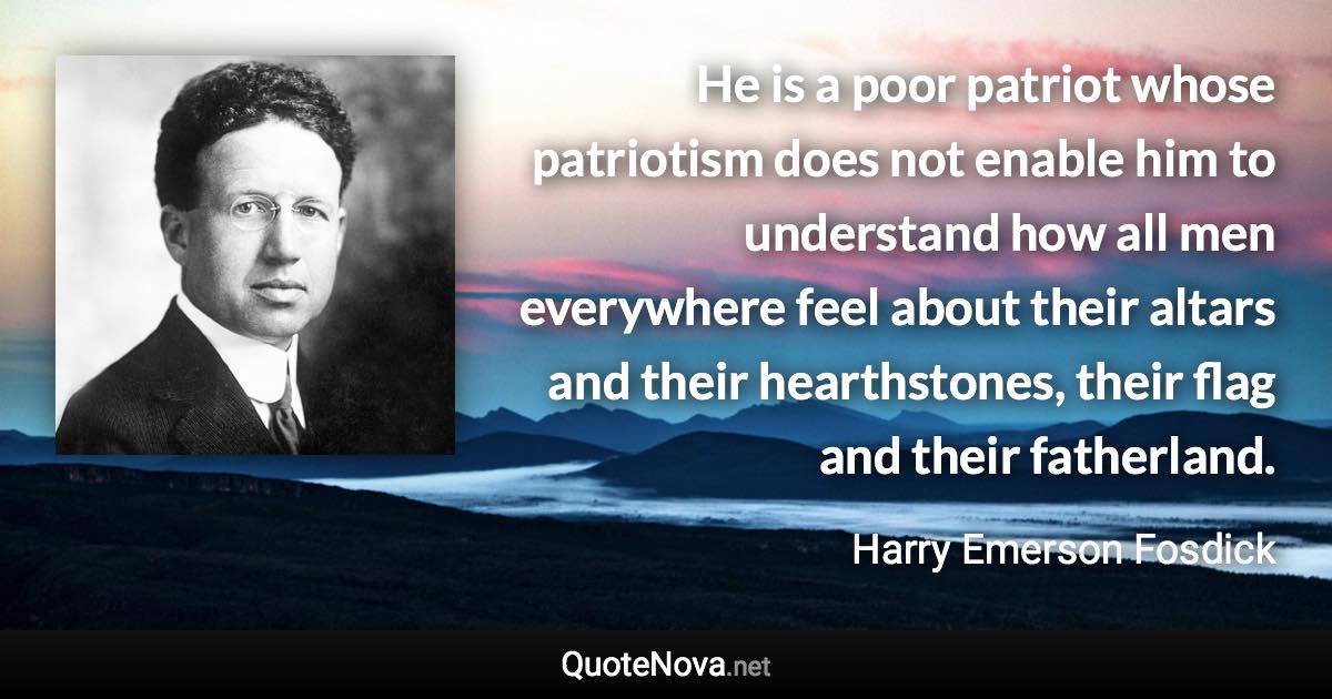 He is a poor patriot whose patriotism does not enable him to understand how all men everywhere feel about their altars and their hearthstones, their flag and their fatherland. - Harry Emerson Fosdick quote