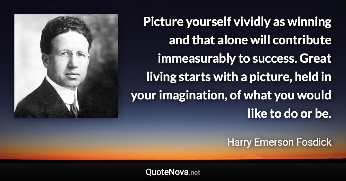 Picture yourself vividly as winning and that alone will contribute immeasurably to success. Great living starts with a picture, held in your imagination, of what you would like to do or be. - Harry Emerson Fosdick quote