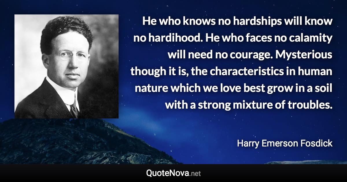 He who knows no hardships will know no hardihood. He who faces no calamity will need no courage. Mysterious though it is, the characteristics in human nature which we love best grow in a soil with a strong mixture of troubles. - Harry Emerson Fosdick quote