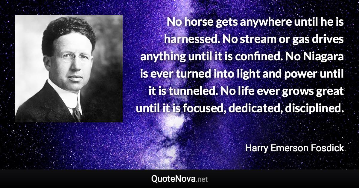 No horse gets anywhere until he is harnessed. No stream or gas drives anything until it is confined. No Niagara is ever turned into light and power until it is tunneled. No life ever grows great until it is focused, dedicated, disciplined. - Harry Emerson Fosdick quote