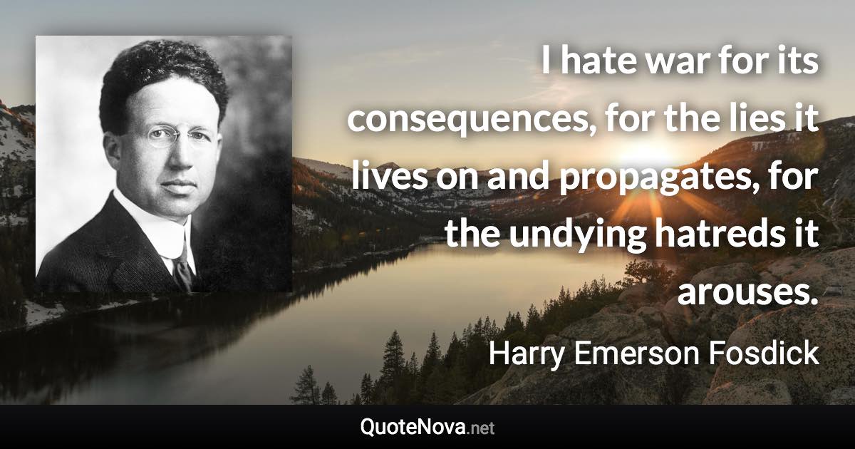 I hate war for its consequences, for the lies it lives on and propagates, for the undying hatreds it arouses. - Harry Emerson Fosdick quote