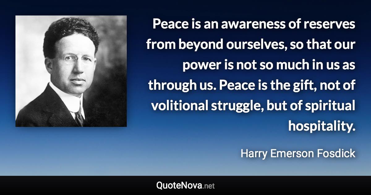 Peace is an awareness of reserves from beyond ourselves, so that our power is not so much in us as through us. Peace is the gift, not of volitional struggle, but of spiritual hospitality. - Harry Emerson Fosdick quote