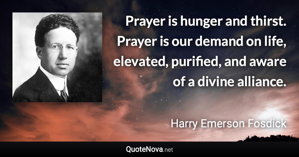 Prayer is hunger and thirst. Prayer is our demand on life, elevated, purified, and aware of a divine alliance. - Harry Emerson Fosdick quote