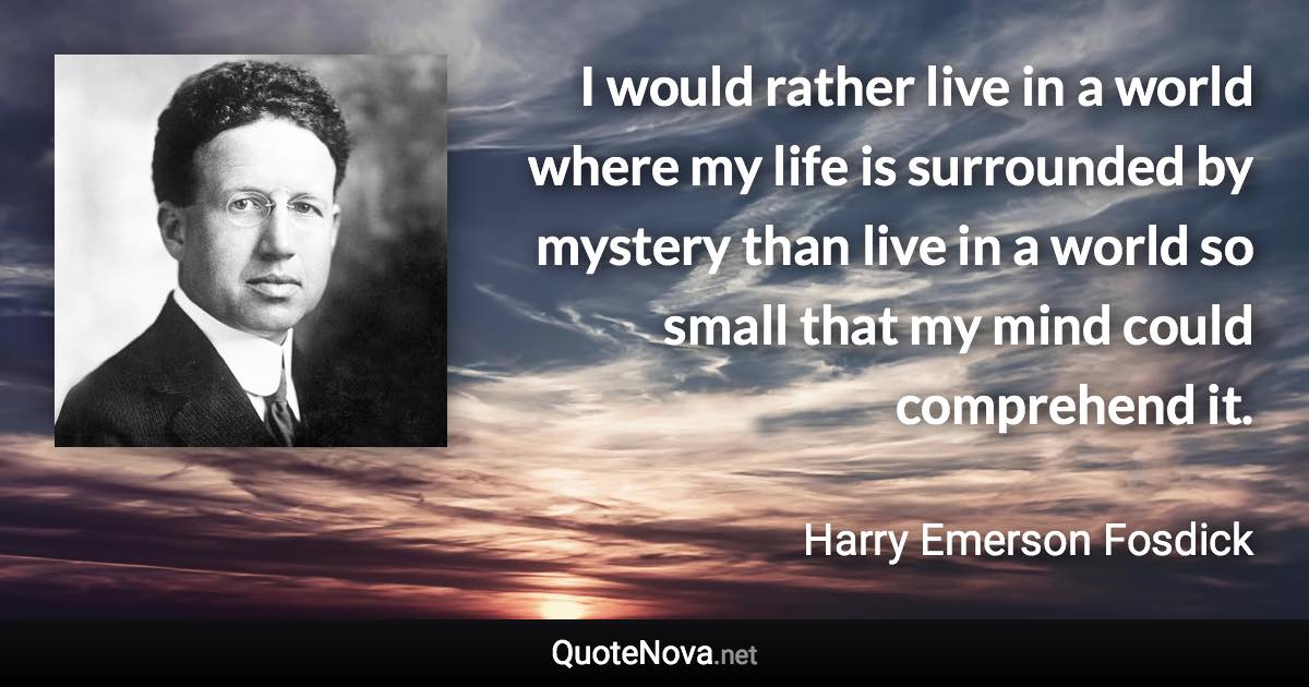 I would rather live in a world where my life is surrounded by mystery than live in a world so small that my mind could comprehend it. - Harry Emerson Fosdick quote