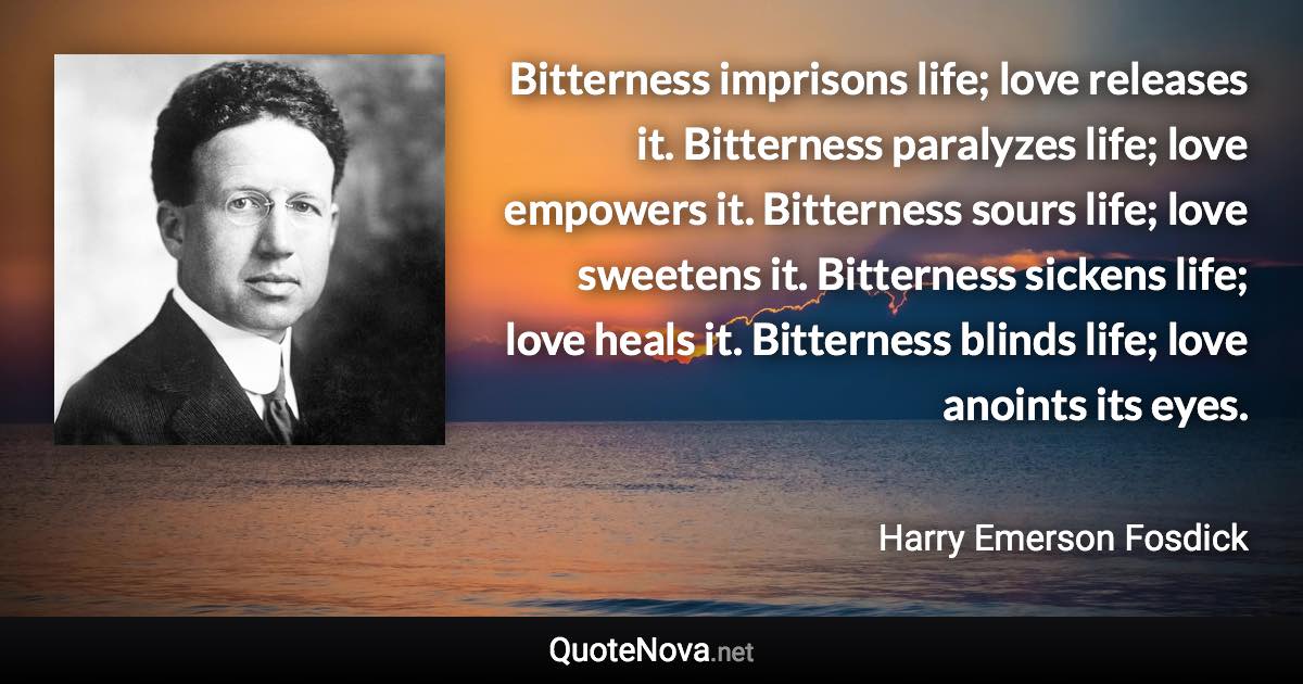 Bitterness imprisons life; love releases it. Bitterness paralyzes life; love empowers it. Bitterness sours life; love sweetens it. Bitterness sickens life; love heals it. Bitterness blinds life; love anoints its eyes. - Harry Emerson Fosdick quote