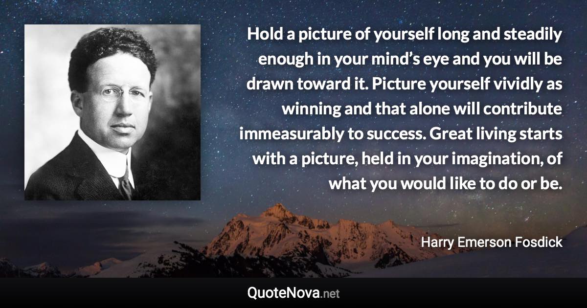 Hold a picture of yourself long and steadily enough in your mind’s eye and you will be drawn toward it. Picture yourself vividly as winning and that alone will contribute immeasurably to success. Great living starts with a picture, held in your imagination, of what you would like to do or be. - Harry Emerson Fosdick quote