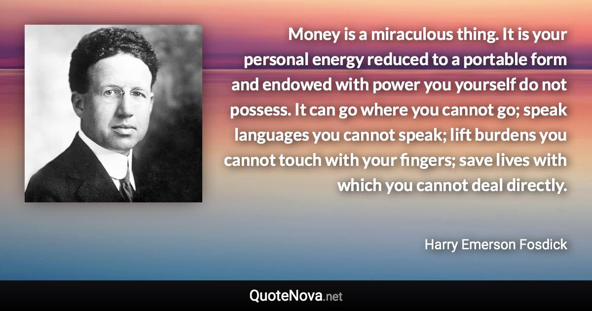 Money is a miraculous thing. It is your personal energy reduced to a portable form and endowed with power you yourself do not possess. It can go where you cannot go; speak languages you cannot speak; lift burdens you cannot touch with your fingers; save lives with which you cannot deal directly. - Harry Emerson Fosdick quote