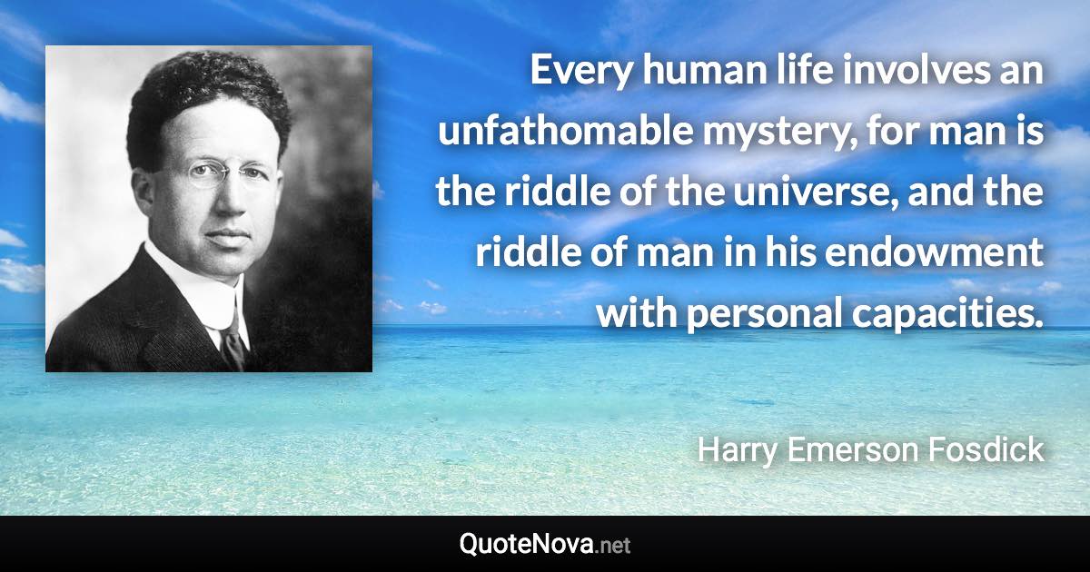 Every human life involves an unfathomable mystery, for man is the riddle of the universe, and the riddle of man in his endowment with personal capacities. - Harry Emerson Fosdick quote