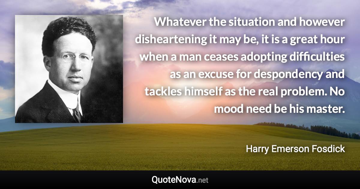 Whatever the situation and however disheartening it may be, it is a great hour when a man ceases adopting difficulties as an excuse for despondency and tackles himself as the real problem. No mood need be his master. - Harry Emerson Fosdick quote