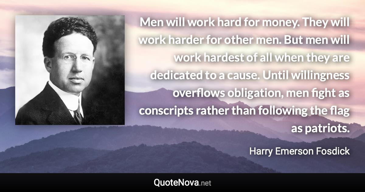 Men will work hard for money. They will work harder for other men. But men will work hardest of all when they are dedicated to a cause. Until willingness overflows obligation, men fight as conscripts rather than following the flag as patriots. - Harry Emerson Fosdick quote