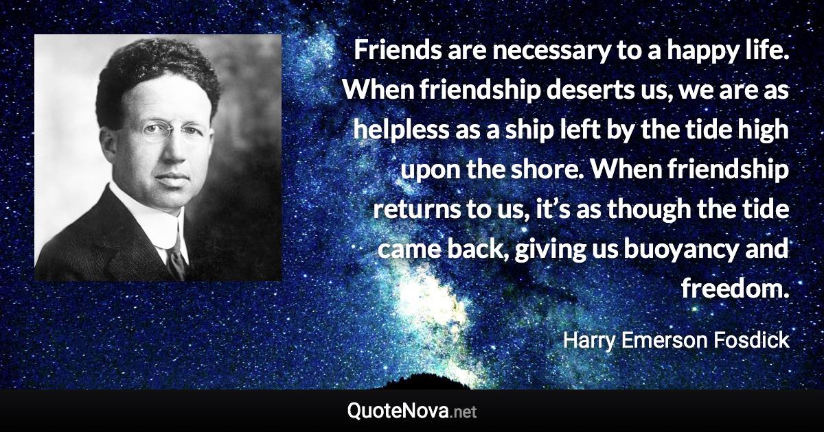 Friends are necessary to a happy life. When friendship deserts us, we are as helpless as a ship left by the tide high upon the shore. When friendship returns to us, it’s as though the tide came back, giving us buoyancy and freedom. - Harry Emerson Fosdick quote