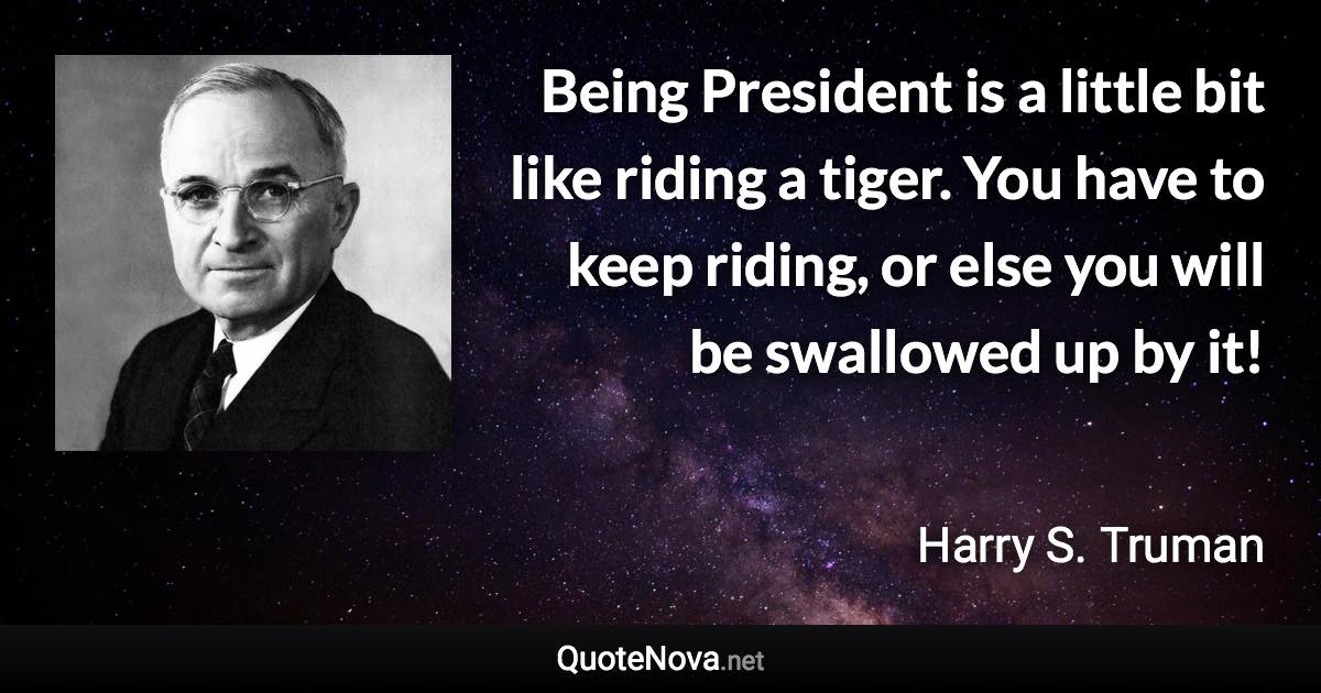 Being President is a little bit like riding a tiger. You have to keep riding, or else you will be swallowed up by it! - Harry S. Truman quote