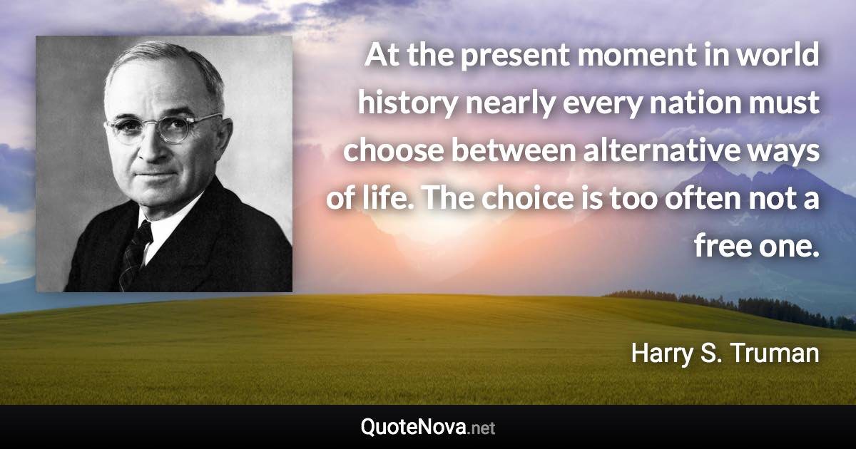 At the present moment in world history nearly every nation must choose between alternative ways of life. The choice is too often not a free one. - Harry S. Truman quote