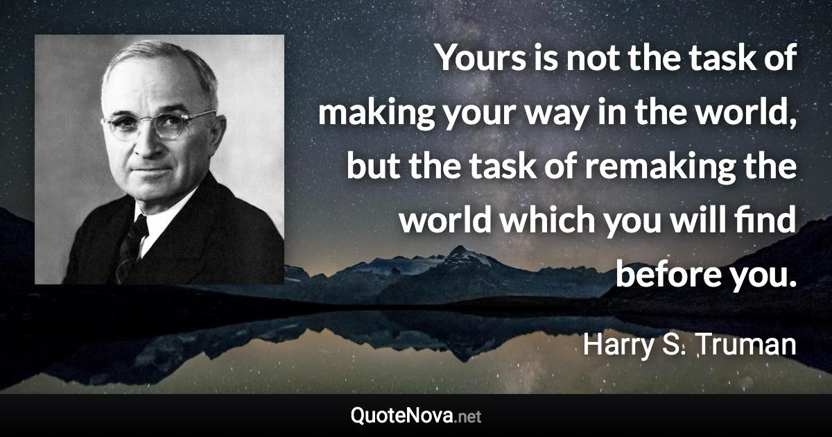 Yours is not the task of making your way in the world, but the task of remaking the world which you will find before you. - Harry S. Truman quote