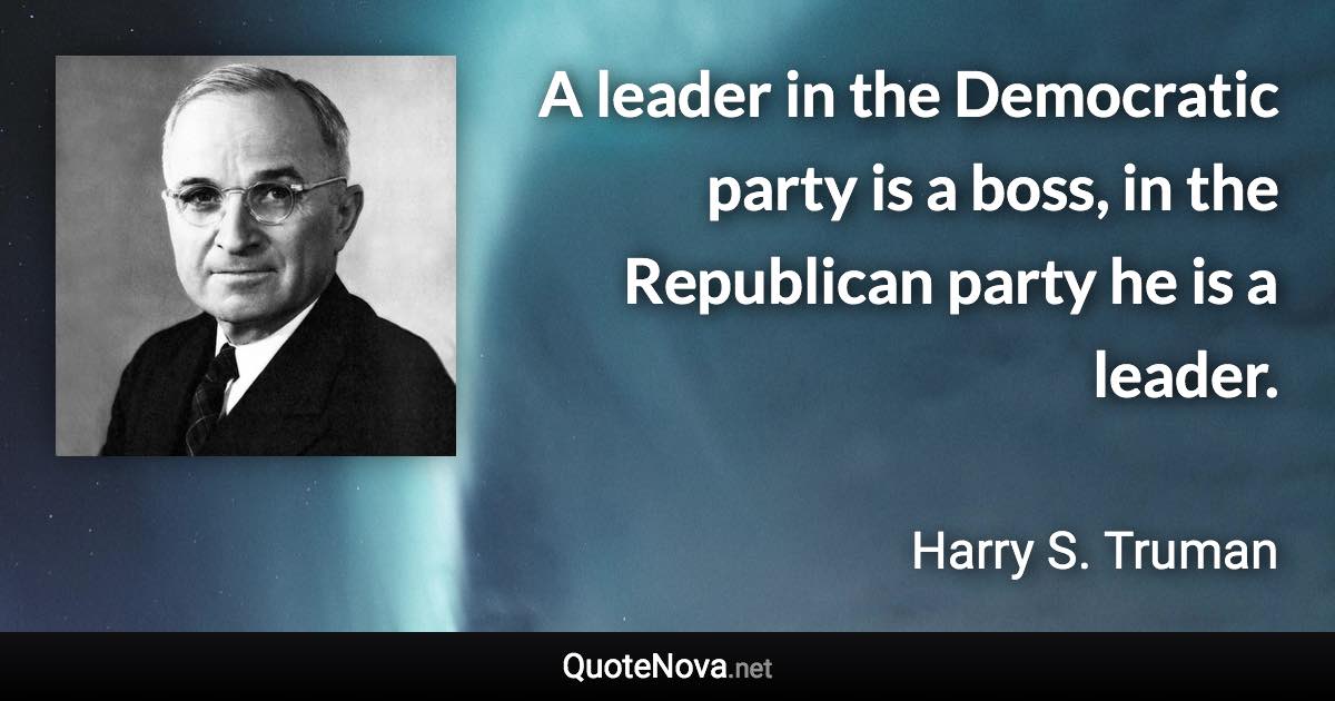 A leader in the Democratic party is a boss, in the Republican party he is a leader. - Harry S. Truman quote