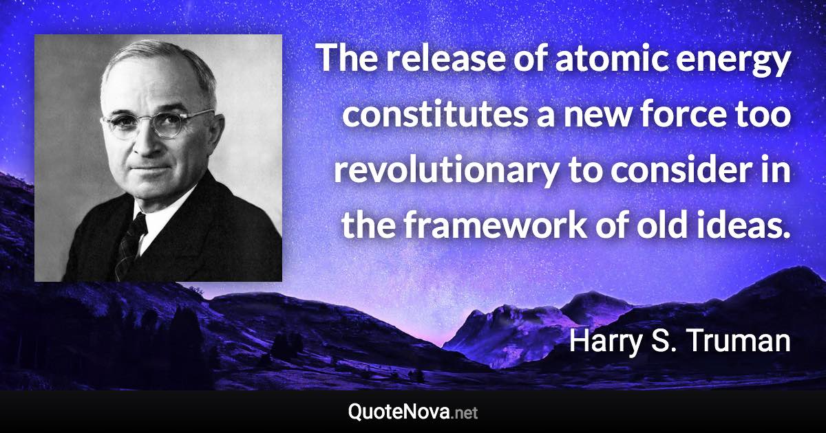 The release of atomic energy constitutes a new force too revolutionary to consider in the framework of old ideas. - Harry S. Truman quote