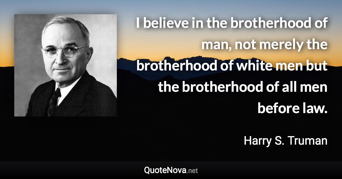 I believe in the brotherhood of man, not merely the brotherhood of white men but the brotherhood of all men before law. - Harry S. Truman quote