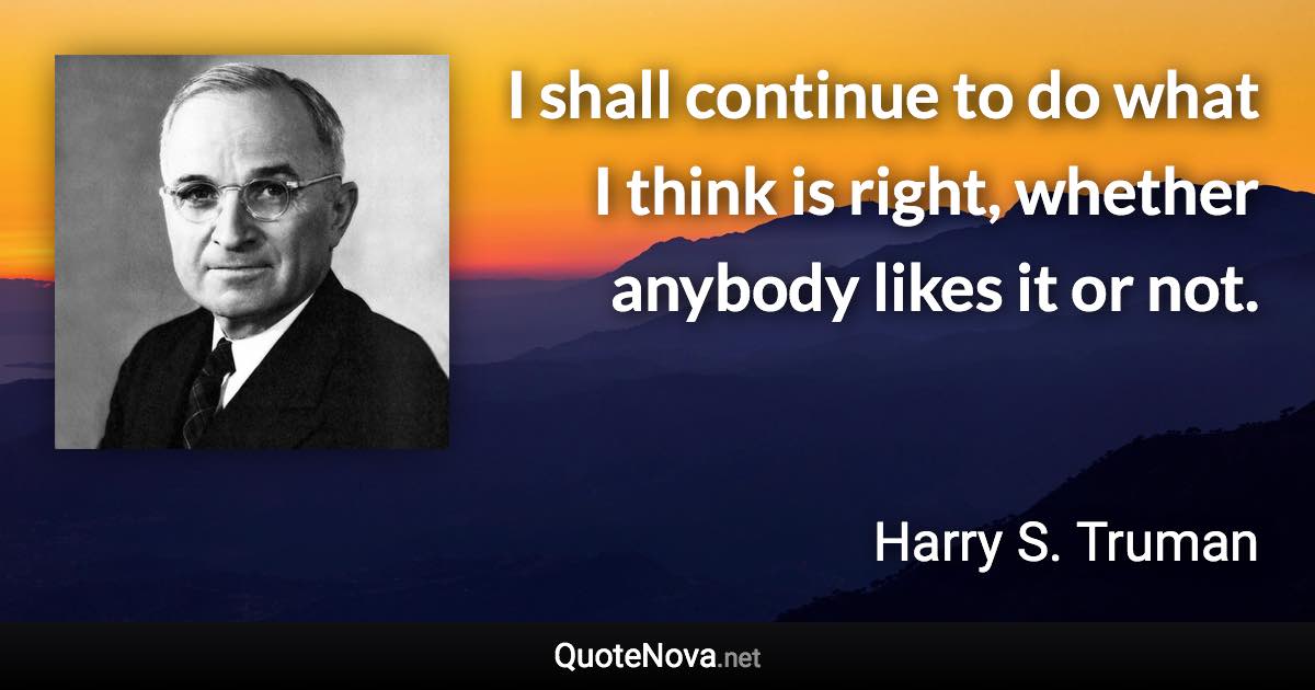 I shall continue to do what I think is right, whether anybody likes it or not. - Harry S. Truman quote