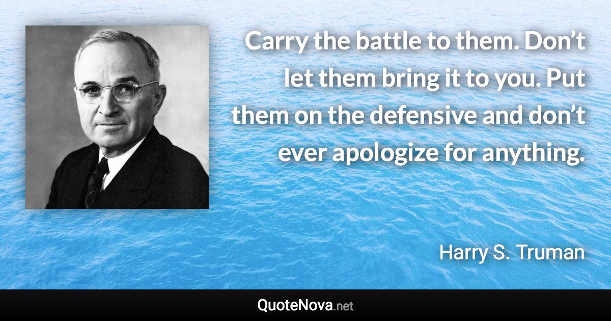 Carry the battle to them. Don’t let them bring it to you. Put them on the defensive and don’t ever apologize for anything. - Harry S. Truman quote