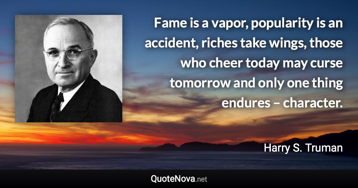 Fame is a vapor, popularity is an accident, riches take wings, those who cheer today may curse tomorrow and only one thing endures – character. - Harry S. Truman quote