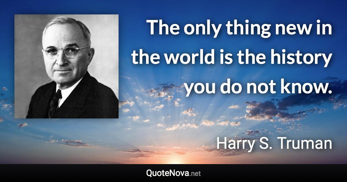 The only thing new in the world is the history you do not know. - Harry S. Truman quote